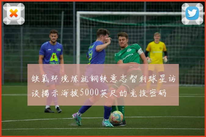 缺氧环境炼就钢铁意志智利球星访谈揭示海拔5000英尺的竞技密码